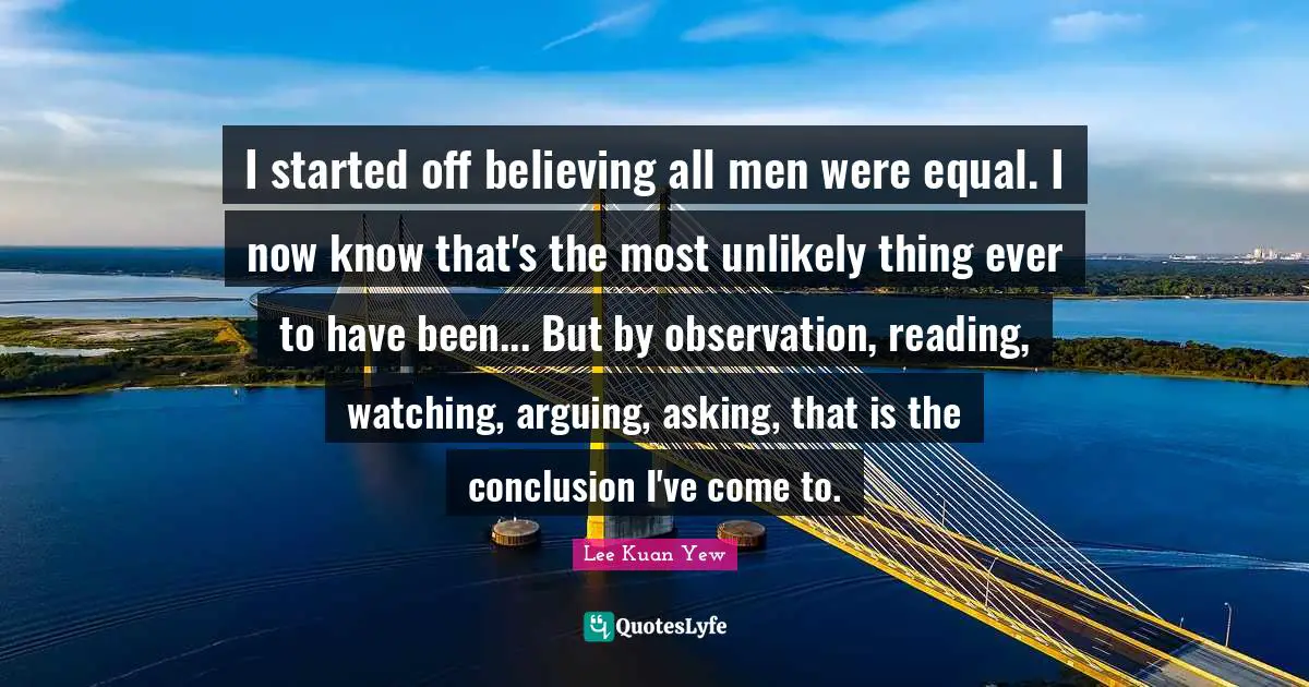 I started off believing all men were equal. I now know that's the most unlikely thing ever to have been... But by observation, reading, watching, arguing, asking, that is the conclusion I've come to.