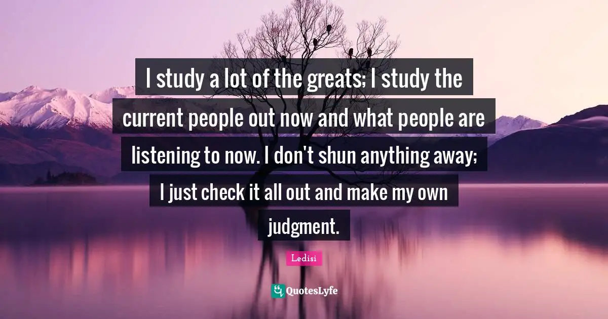 I study a lot of the greats; I study the current people out now and what people are listening to now. I don't shun anything away; I just check it all out and make my own judgment.