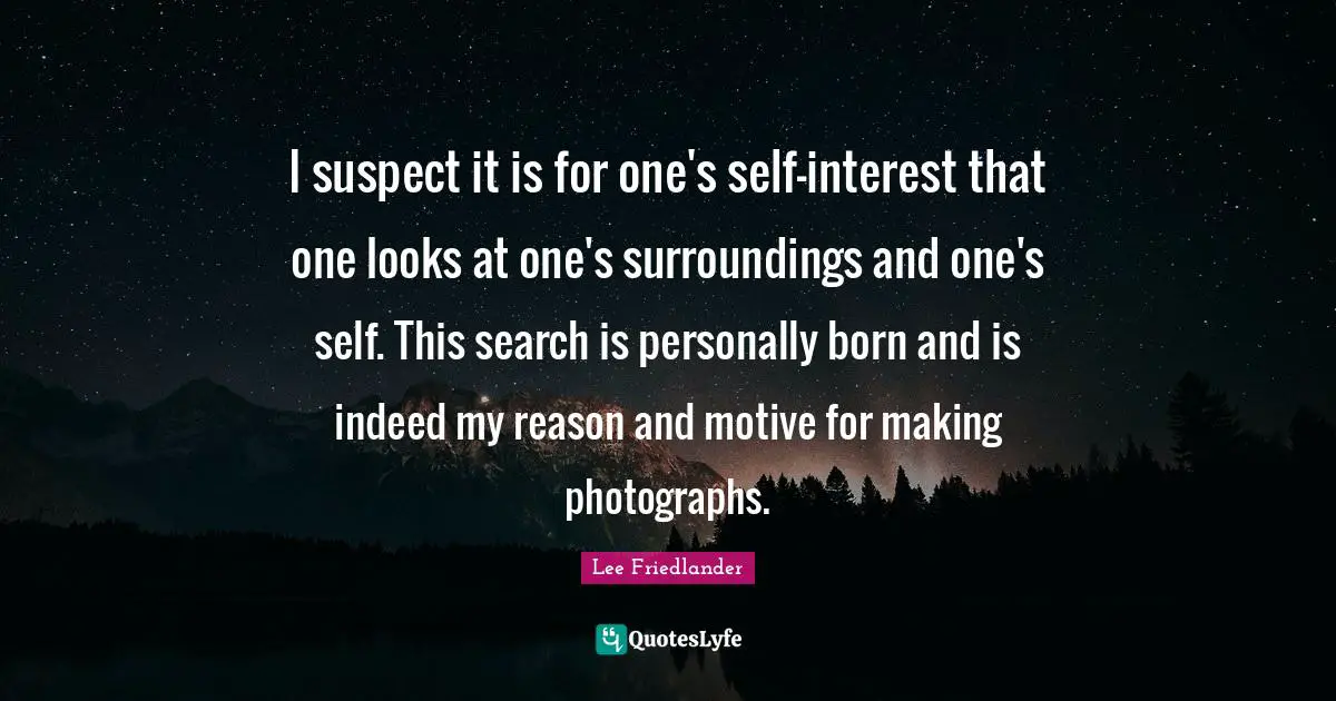 Lee Friedlander Quotes: "I suspect it is for one's self-interest that one looks at one's surroundings and one's self. This search is personally born and is indeed my reason and motive for making photographs."