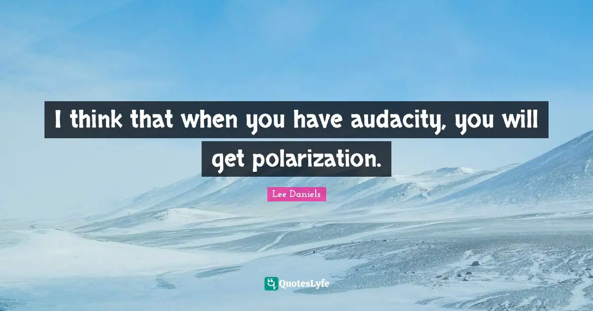 I think that when you have audacity, you will get polarization.