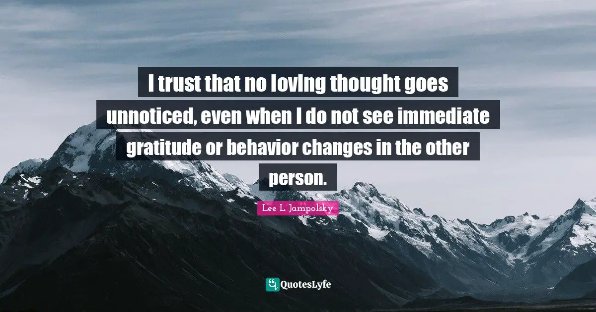 I trust that no loving thought goes unnoticed, even when I do not see immediate gratitude or behavior changes in the other person.