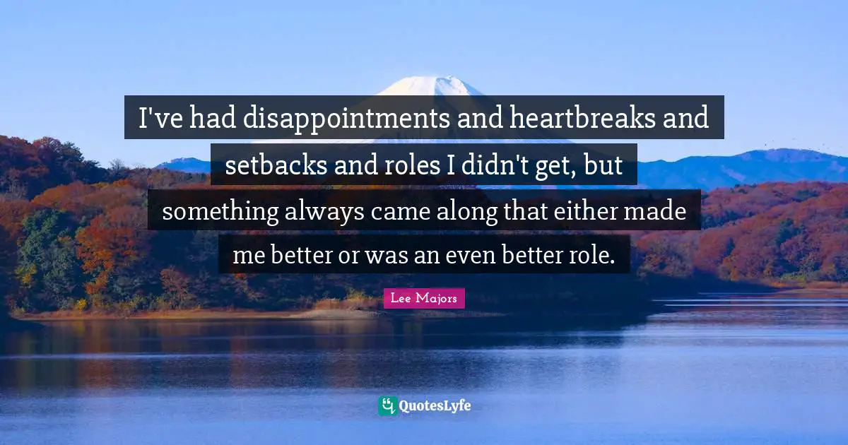 I've had disappointments and heartbreaks and setbacks and roles I didn't get, but something always came along that either made me better or was an even better role.
