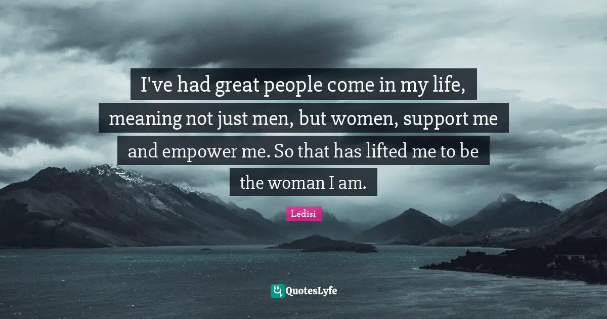 I've had great people come in my life, meaning not just men, but women, support me and empower me. So that has lifted me to be the woman I am.