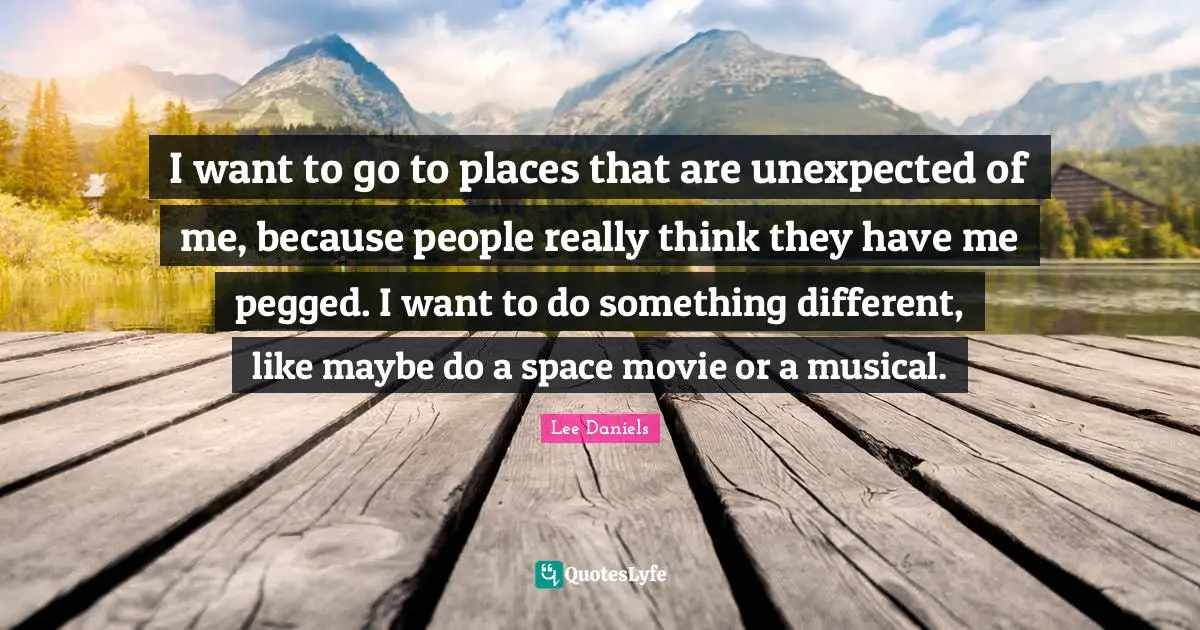 I want to go to places that are unexpected of me, because people really think they have me pegged. I want to do something different, like maybe do a space movie or a musical.