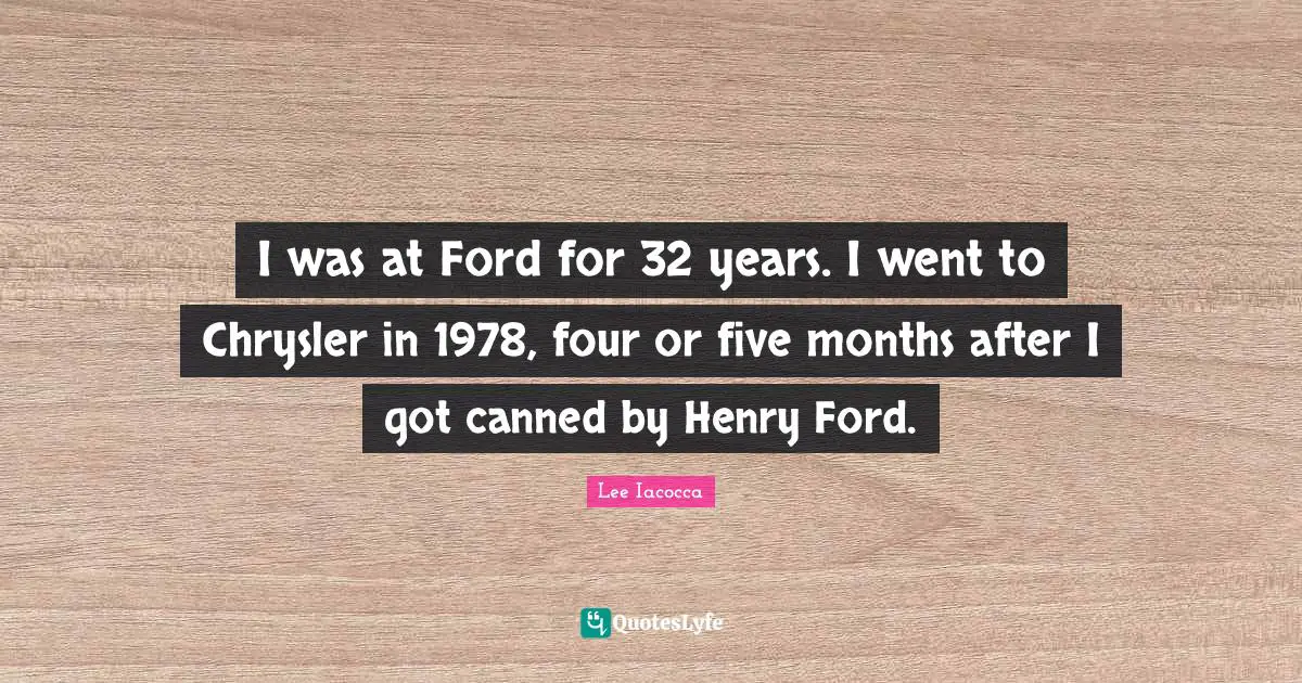 I was at Ford for 32 years. I went to Chrysler in 1978, four or five months after I got canned by Henry Ford.