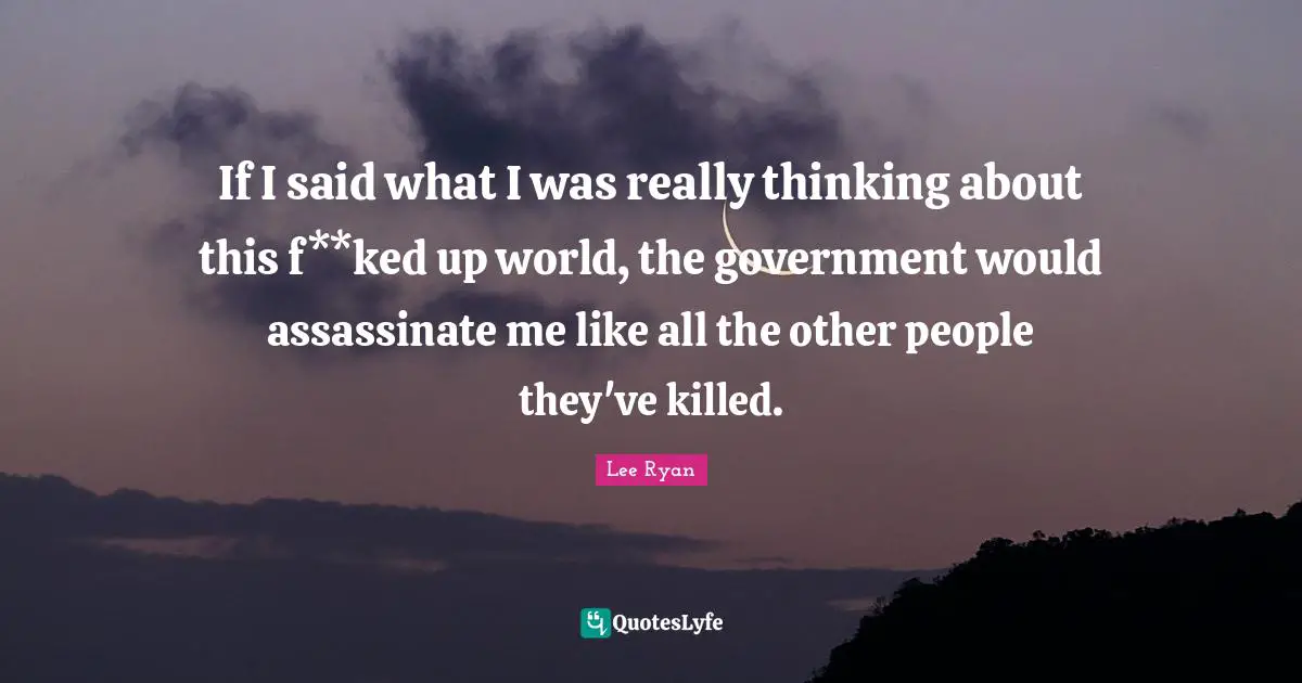 If I said what I was really thinking about this f**ked up world, the government would assassinate me like all the other people they've killed.