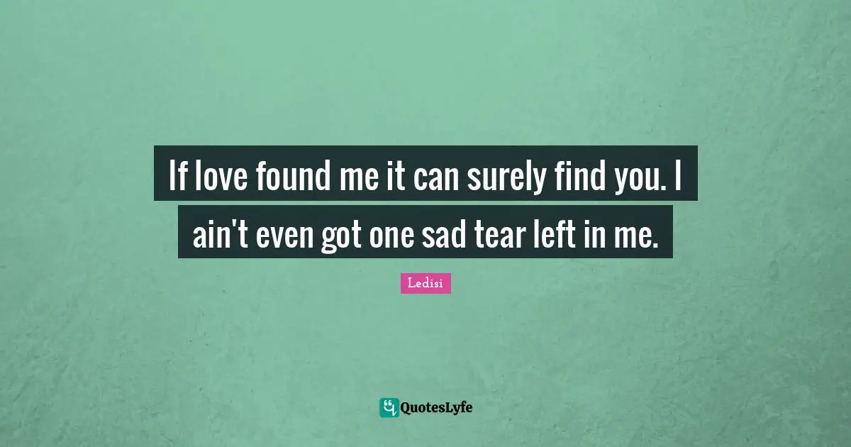 If love found me it can surely find you. I ain't even got one sad tear left in me.