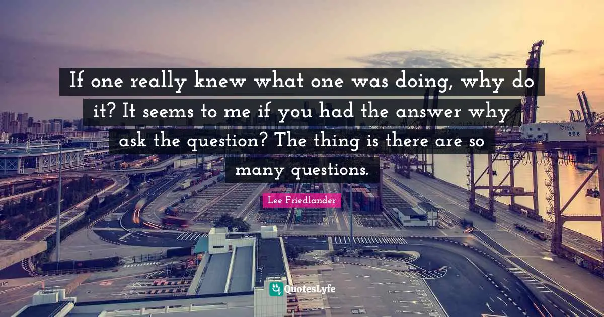 Lee Friedlander Quotes: "If one really knew what one was doing, why do it? It seems to me if you had the answer why ask the question? The thing is there are so many questions."