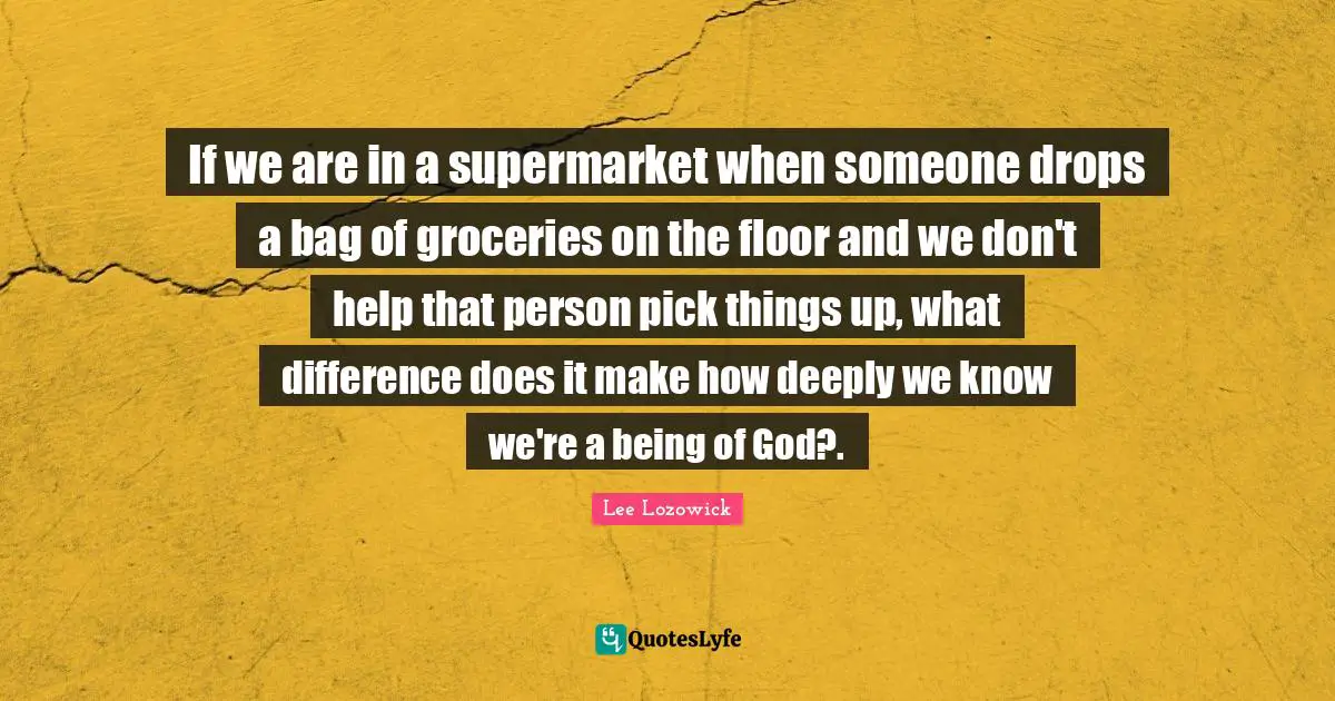 If we are in a supermarket when someone drops a bag of groceries on the floor and we don't help that person pick things up, what difference does it make how deeply we know we're a being of God?.
