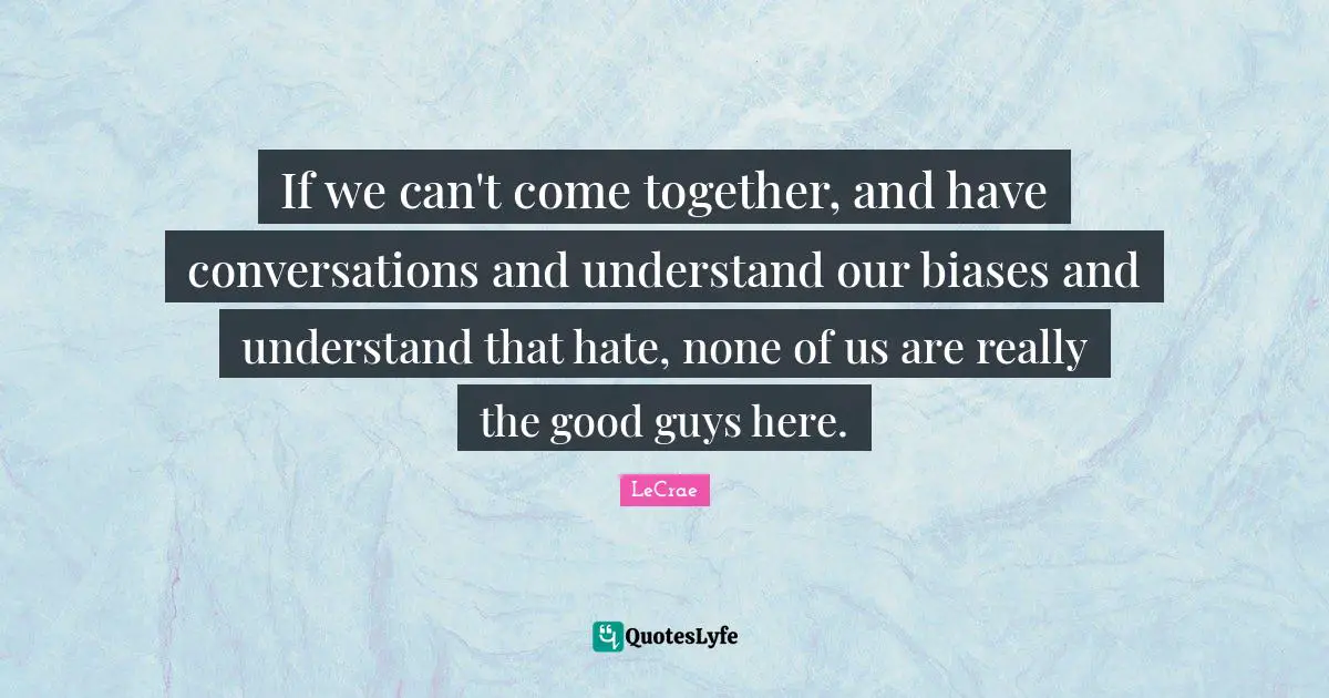 If we can't come together, and have conversations and understand our biases and understand that hate, none of us are really the good guys here.