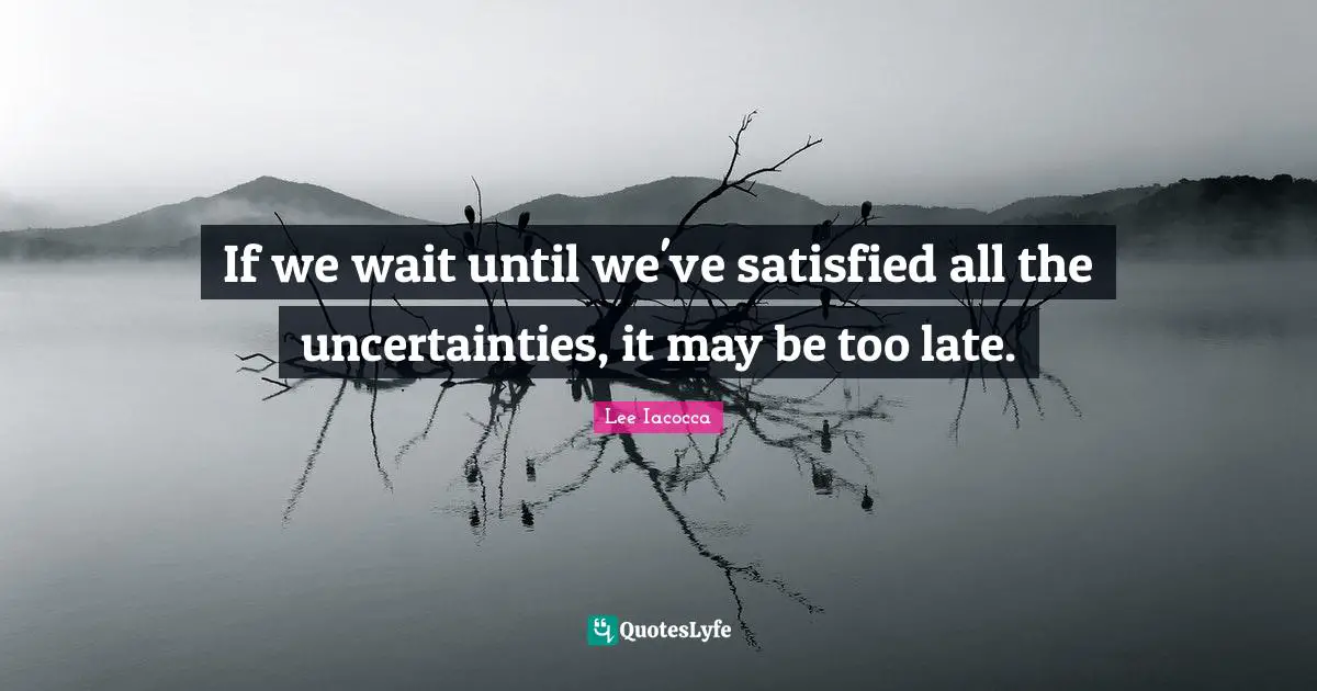 If we wait until we've satisfied all the uncertainties, it may be too late.