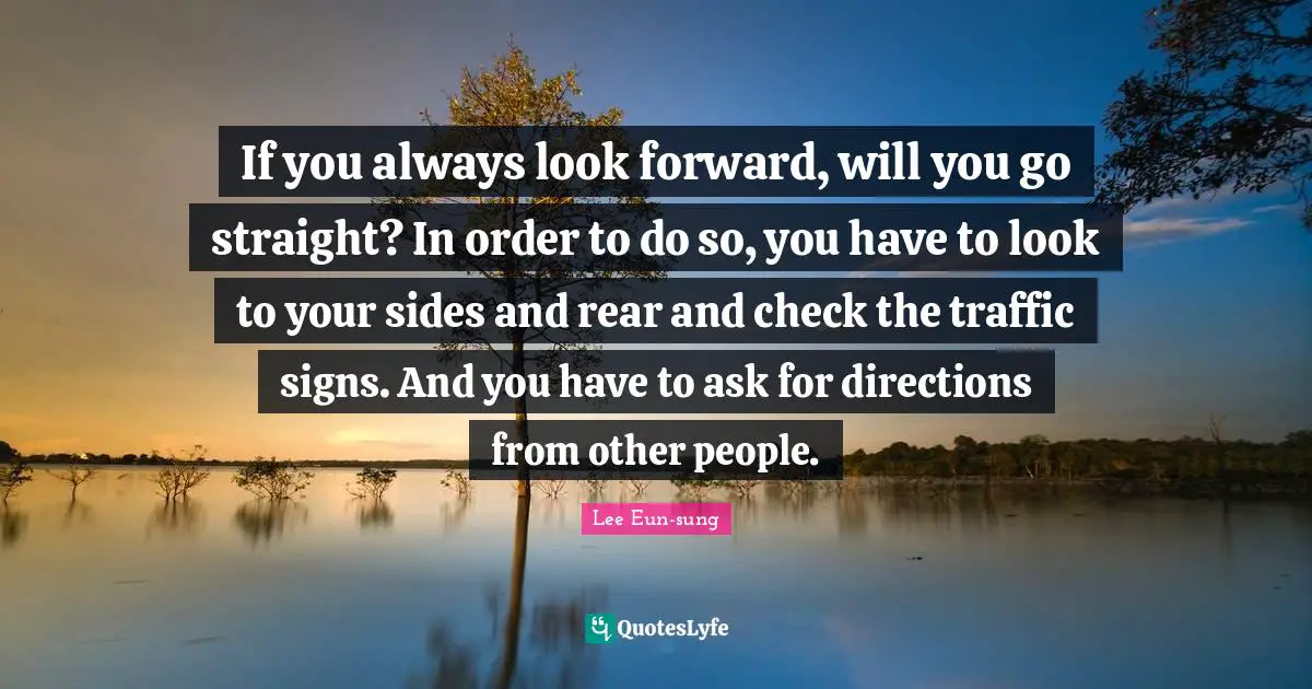 If you always look forward, will you go straight? In order to do so, you have to look to your sides and rear and check the traffic signs. And you have to ask for directions from other people.