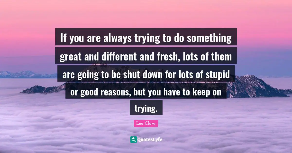 If you are always trying to do something great and different and fresh, lots of them are going to be shut down for lots of stupid or good reasons, but you have to keep on trying.