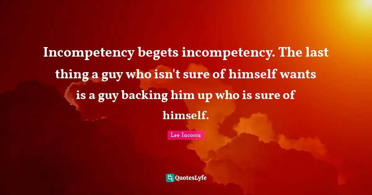 Incompetency begets incompetency. The last thing a guy who isn't sure of himself wants is a guy backing him up who is sure of himself.
