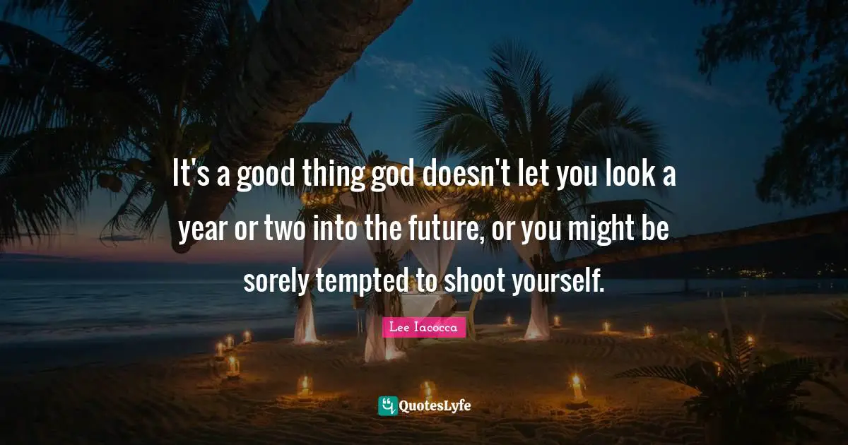 It's a good thing god doesn't let you look a year or two into the future, or you might be sorely tempted to shoot yourself.