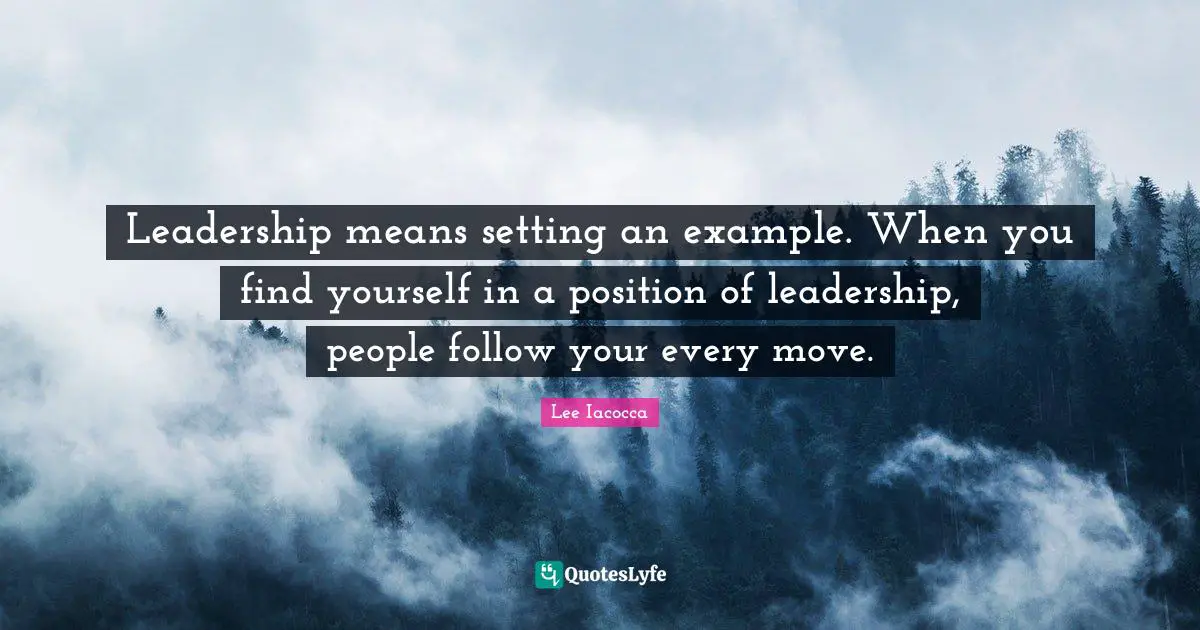 Leadership means setting an example. When you find yourself in a position of leadership, people follow your every move.