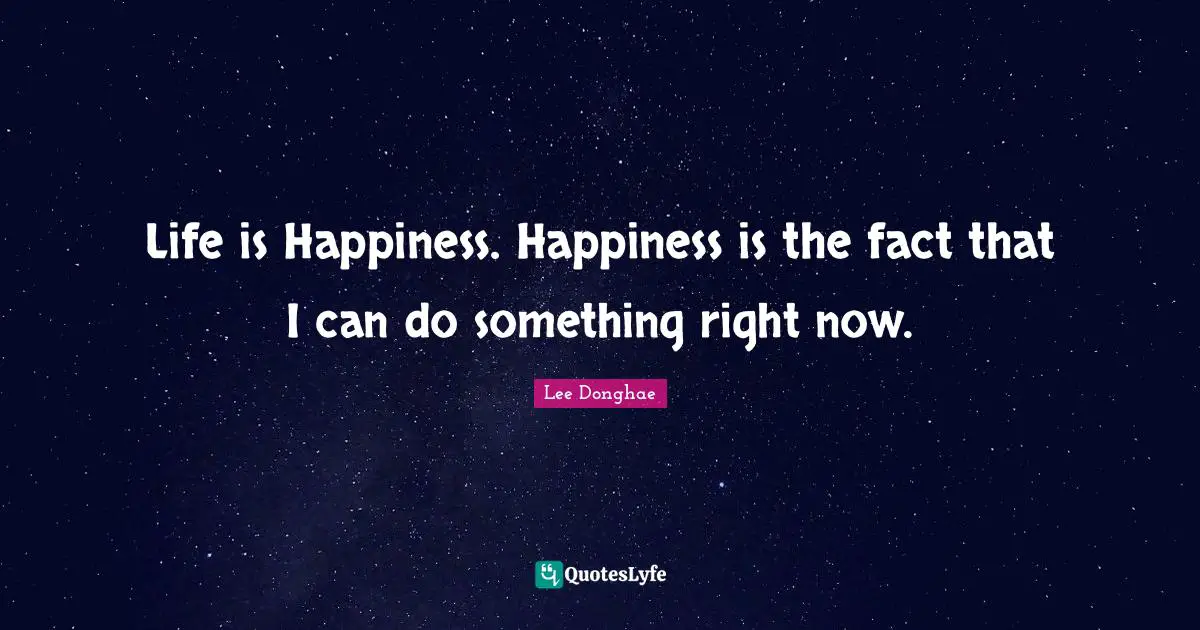 Life is Happiness. Happiness is the fact that I can do something right now.