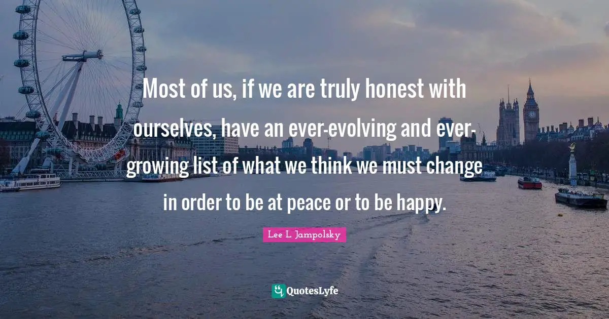 Most of us, if we are truly honest with ourselves, have an ever-evolving and ever-growing list of what we think we must change in order to be at peace or to be happy.