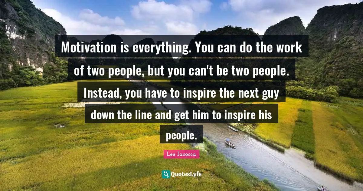 Motivation is everything. You can do the work of two people, but you can't be two people. Instead, you have to inspire the next guy down the line and get him to inspire his people.