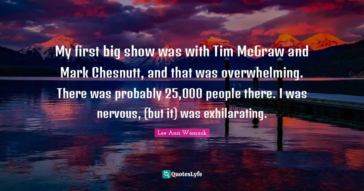 My first big show was with Tim McGraw and Mark Chesnutt, and that was overwhelming. There was probably 25,000 people there. I was nervous, (but it) was exhilarating.