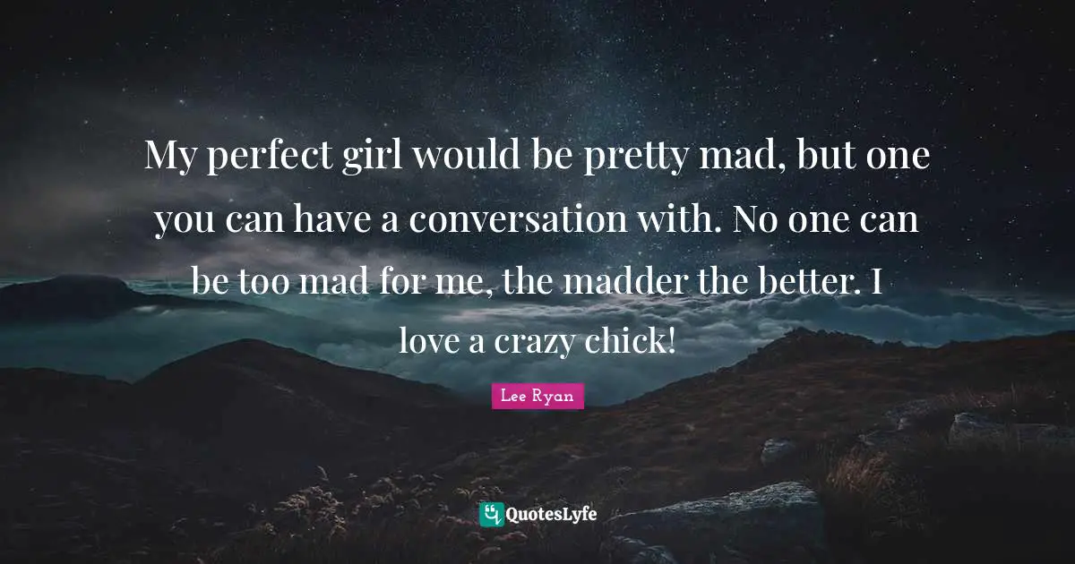 My perfect girl would be pretty mad, but one you can have a conversation with. No one can be too mad for me, the madder the better. I love a crazy chick!