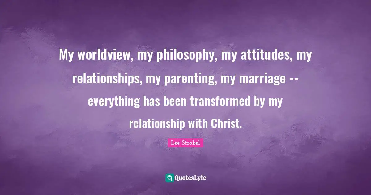 Parenting Quotes: "My worldview, my philosophy, my attitudes, my relationships, my parenting, my marriage -- everything has been transformed by my relationship with Christ."