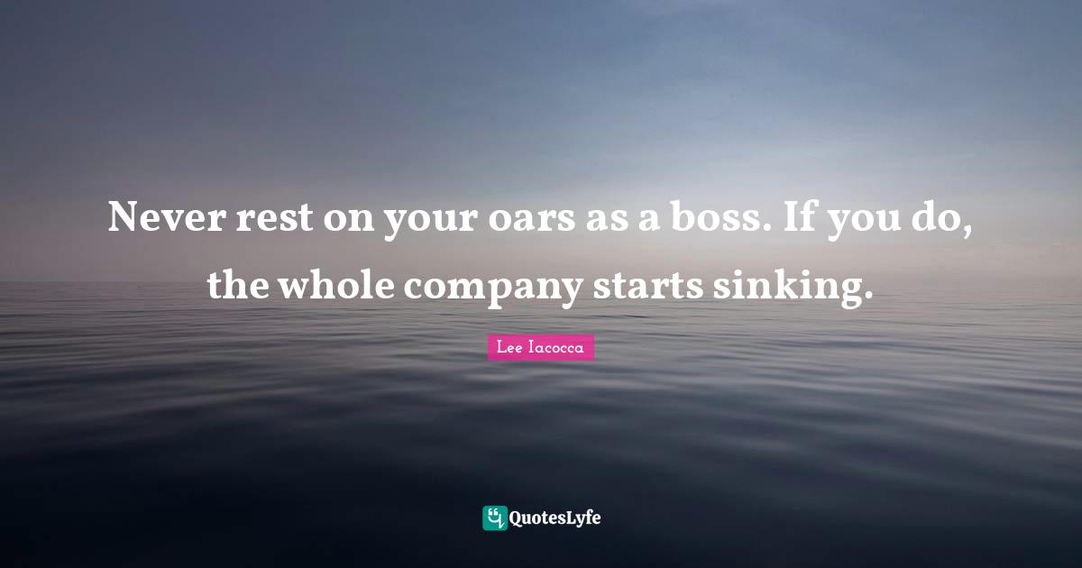 Never rest on your oars as a boss. If you do, the whole company starts sinking.
