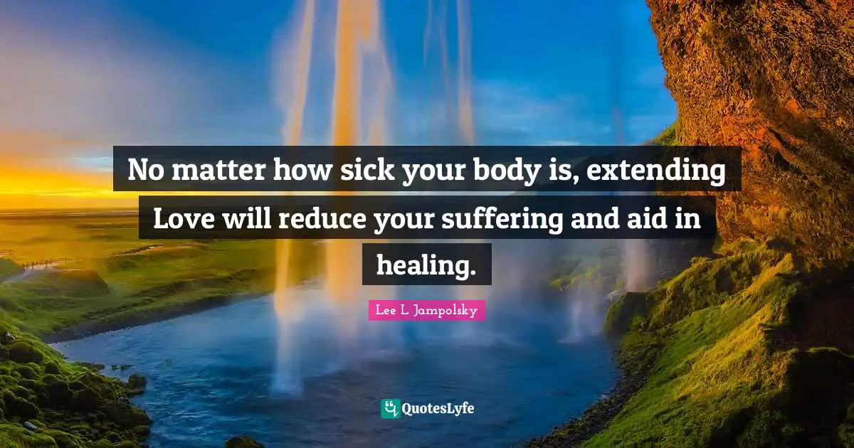 No matter how sick your body is, extending Love will reduce your suffering and aid in healing.