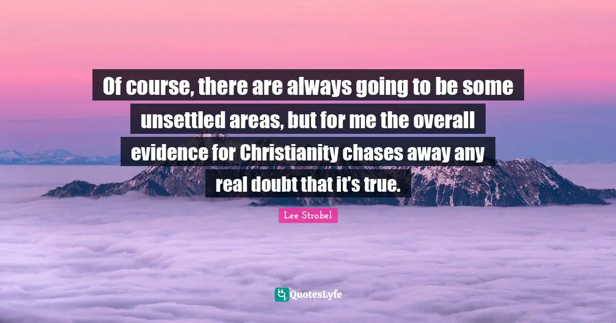Of course, there are always going to be some unsettled areas, but for me the overall evidence for Christianity chases away any real doubt that it's true.
