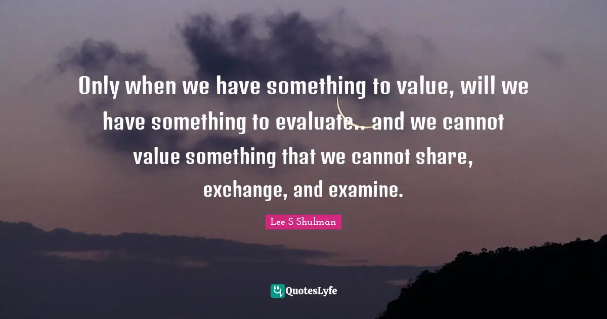 Only when we have something to value, will we have something to evaluate.. and we cannot value something that we cannot share, exchange, and examine.