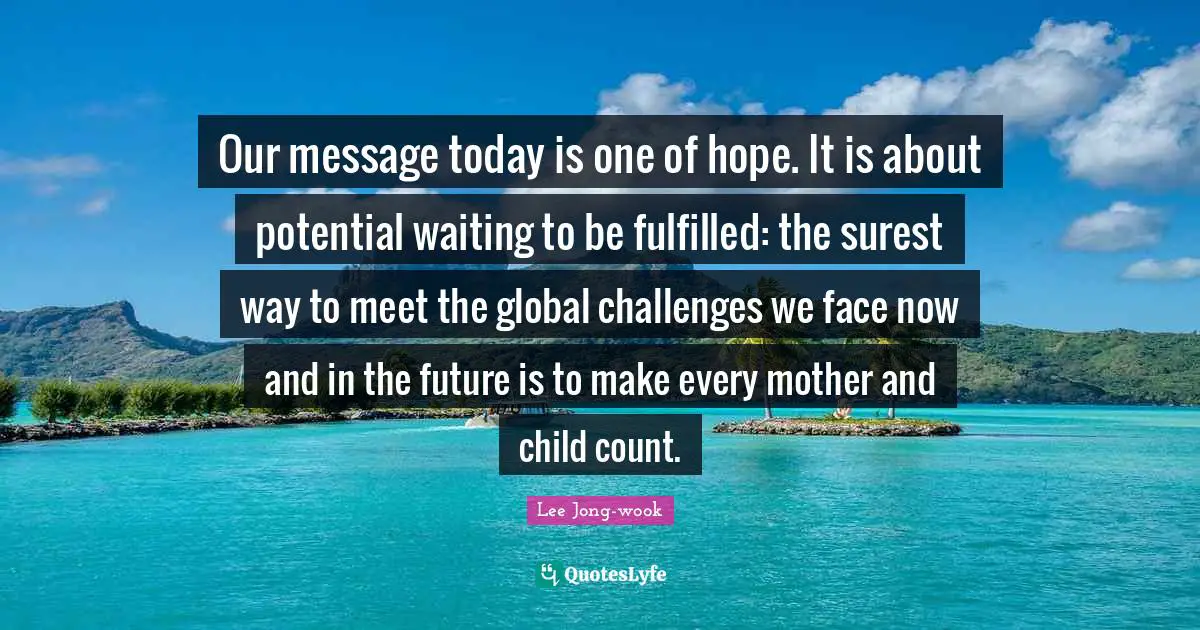 Our message today is one of hope. It is about potential waiting to be fulfilled: the surest way to meet the global challenges we face now and in the future is to make every mother and child count.