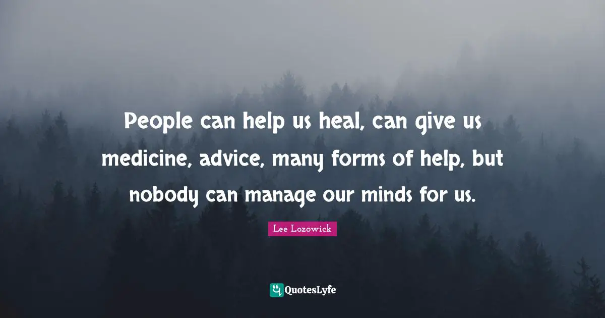 People can help us heal, can give us medicine, advice, many forms of help, but nobody can manage our minds for us.