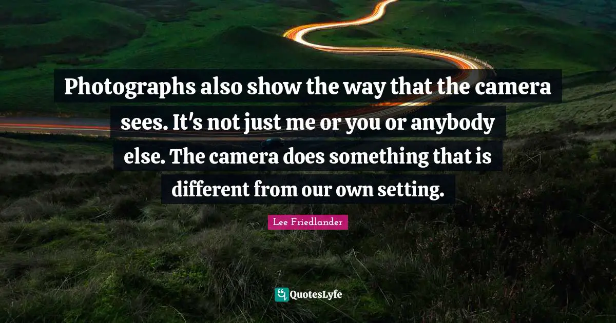 Lee Friedlander Quotes: "Photographs also show the way that the camera sees. It's not just me or you or anybody else. The camera does something that is different from our own setting."
