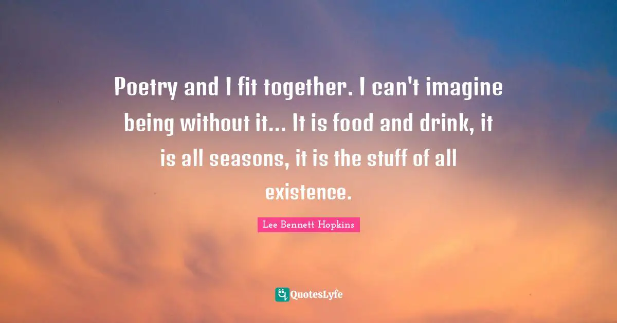 Poetry and I fit together. I can't imagine being without it... It is food and drink, it is all seasons, it is the stuff of all existence.