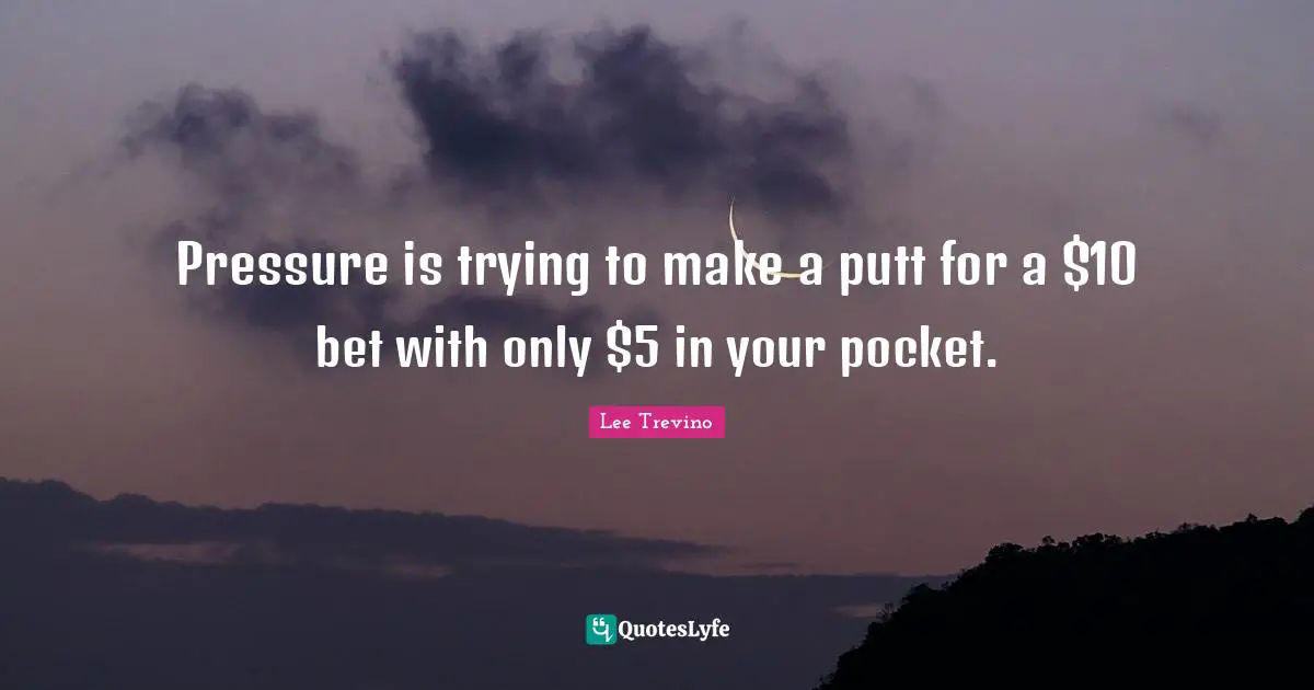 Pressure is trying to make a putt for a $10 bet with only $5 in your pocket.