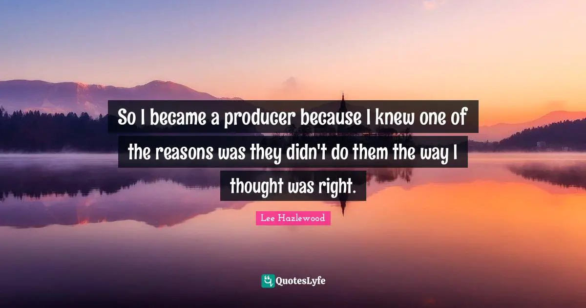 So I became a producer because I knew one of the reasons was they didn't do them the way I thought was right.