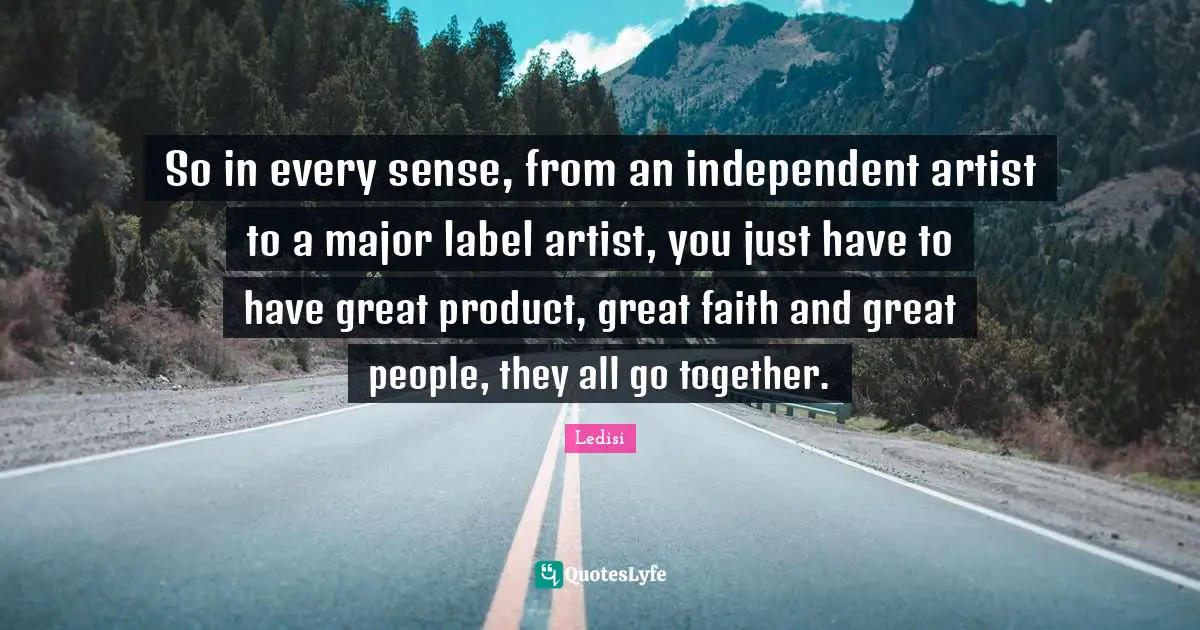 So in every sense, from an independent artist to a major label artist, you just have to have great product, great faith and great people, they all go together.