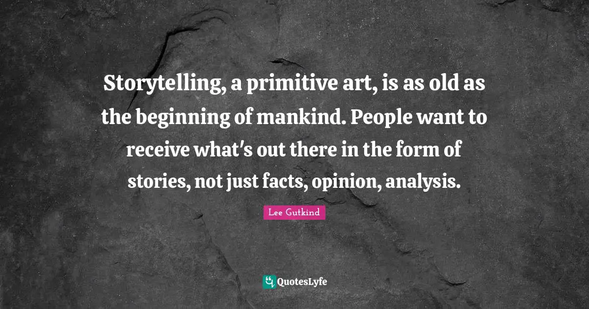Storytelling, a primitive art, is as old as the beginning of mankind. People want to receive what's out there in the form of stories, not just facts, opinion, analysis.