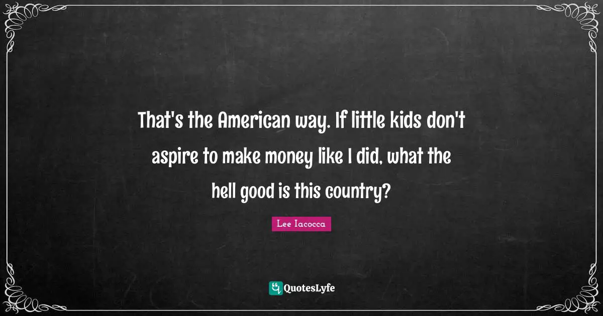 That's the American way. If little kids don't aspire to make money like I did, what the hell good is this country?