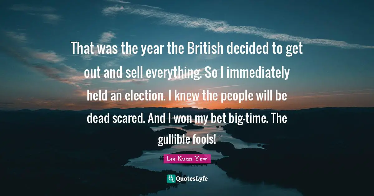 That was the year the British decided to get out and sell everything. So I immediately held an election. I knew the people will be dead scared. And I won my bet big-time. The gullible fools!