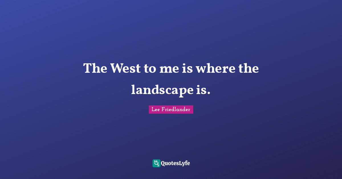 Lee Friedlander Quotes: "The West to me is where the landscape is."