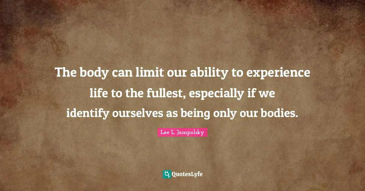 The body can limit our ability to experience life to the fullest, especially if we identify ourselves as being only our bodies.