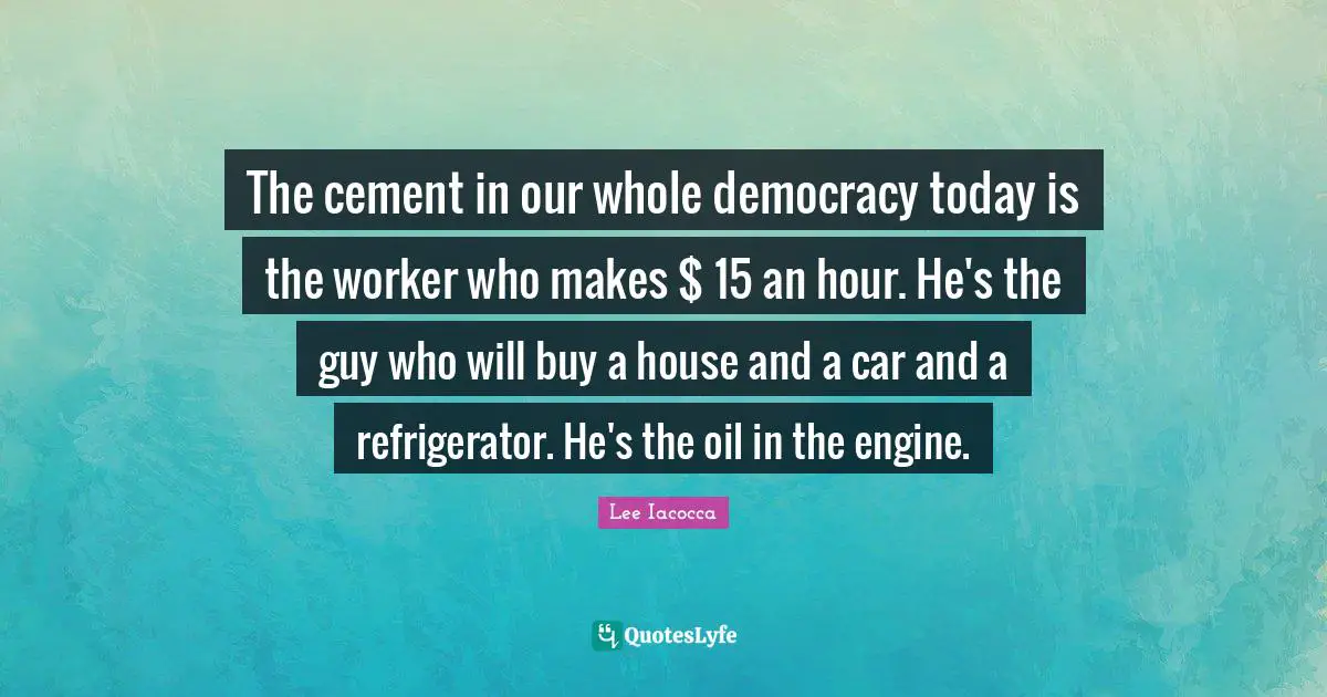 The cement in our whole democracy today is the worker who makes $ 15 an hour. He's the guy who will buy a house and a car and a refrigerator. He's the oil in the engine.
