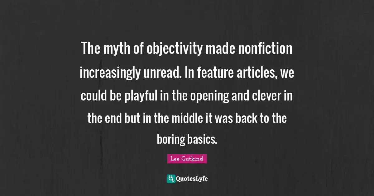 The myth of objectivity made nonfiction increasingly unread. In feature articles, we could be playful in the opening and clever in the end but in the middle it was back to the boring basics.