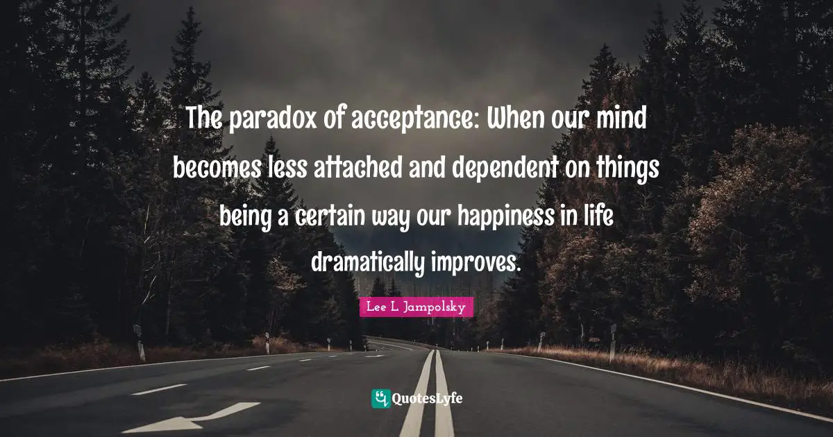 The paradox of acceptance: When our mind becomes less attached and dependent on things being a certain way our happiness in life dramatically improves.