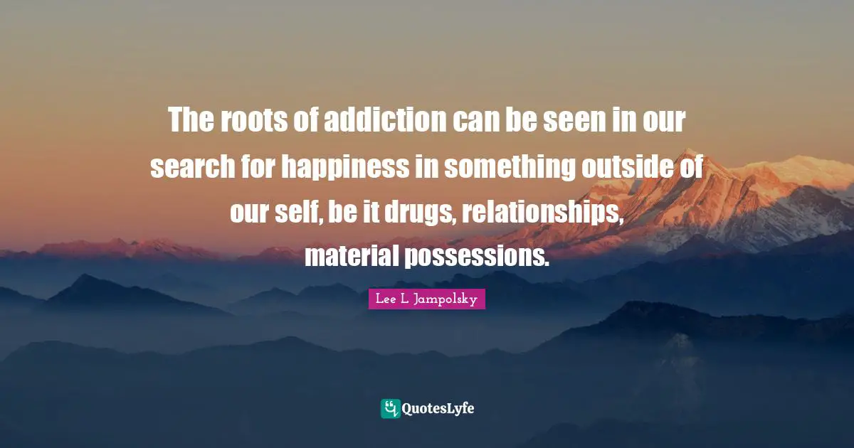 The roots of addiction can be seen in our search for happiness in something outside of our self, be it drugs, relationships, material possessions.