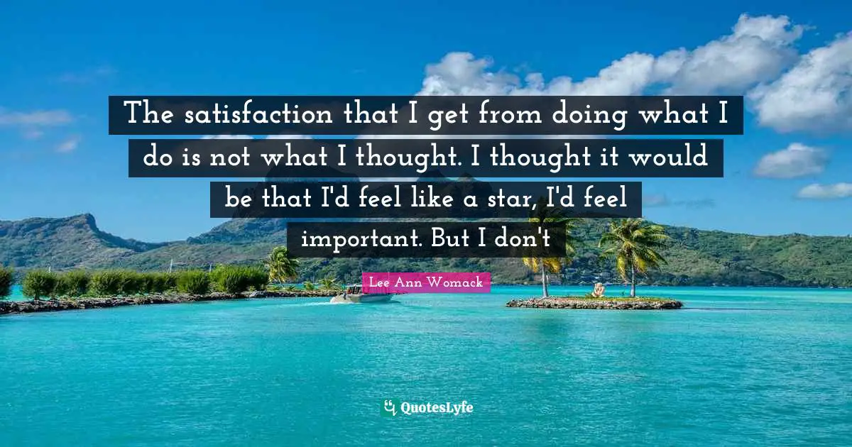 The satisfaction that I get from doing what I do is not what I thought. I thought it would be that I'd feel like a star, I'd feel important. But I don't
