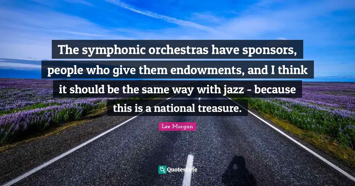 The symphonic orchestras have sponsors, people who give them endowments, and I think it should be the same way with jazz - because this is a national treasure.