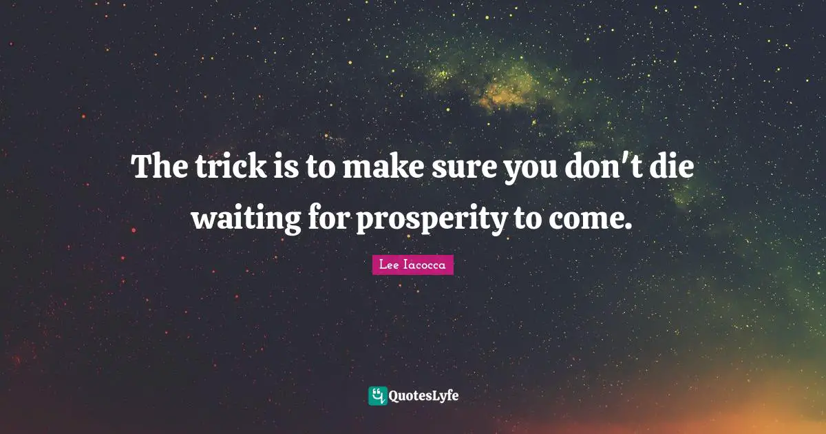 The trick is to make sure you don't die waiting for prosperity to come.