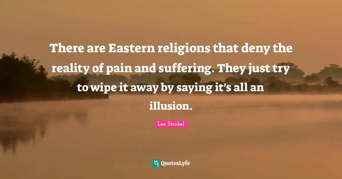 There are Eastern religions that deny the reality of pain and suffering. They just try to wipe it away by saying it's all an illusion.